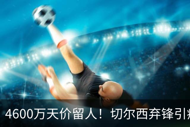 4600万天价留人！切尔西弃锋引疯抢，埃弗顿真敢重金接盘
